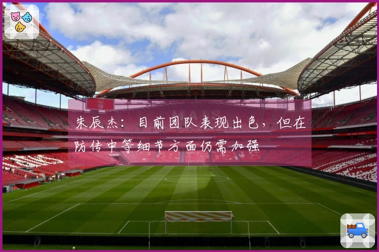 朱辰杰：目前团队表现出色，但在防传中等细节方面仍需加强