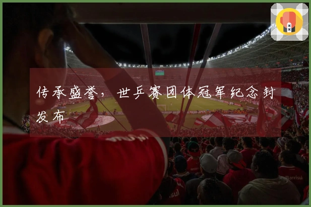 传承盛誉，世乒赛团体冠军纪念封发布