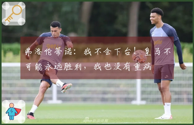 弗洛伦蒂诺：我不会下台！皇马不可能永远胜利，我也没有重病
