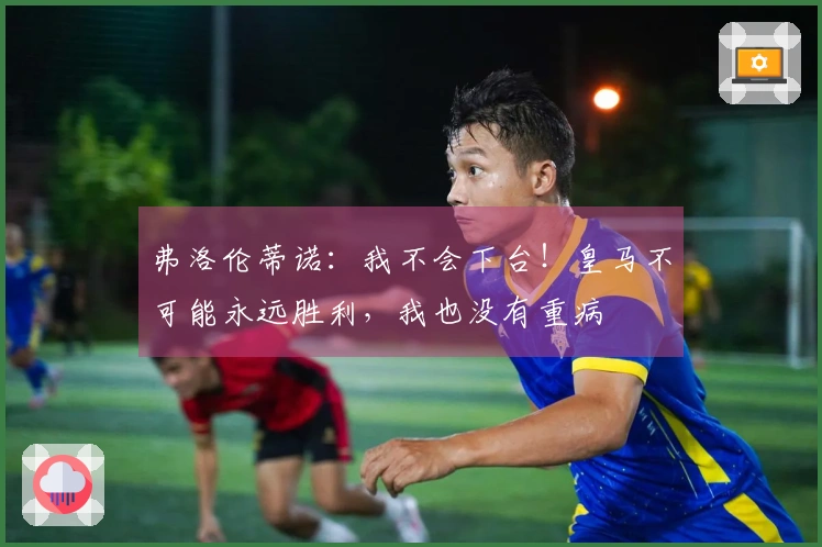弗洛伦蒂诺：我不会下台！皇马不可能永远胜利，我也没有重病